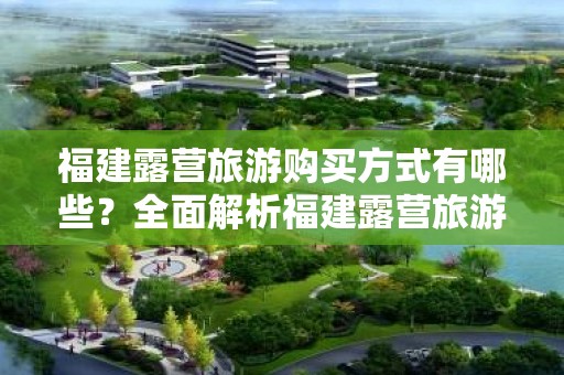 福建露营旅游购买方式有哪些？全面解析福建露营旅游的选择！
