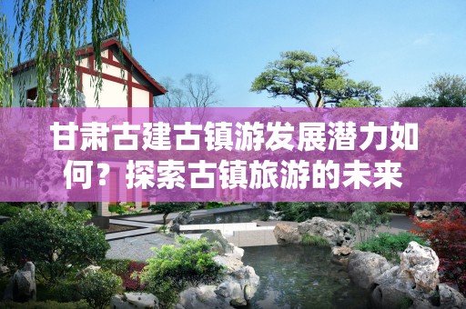 甘肃古建古镇游发展潜力如何？探索古镇旅游的未来