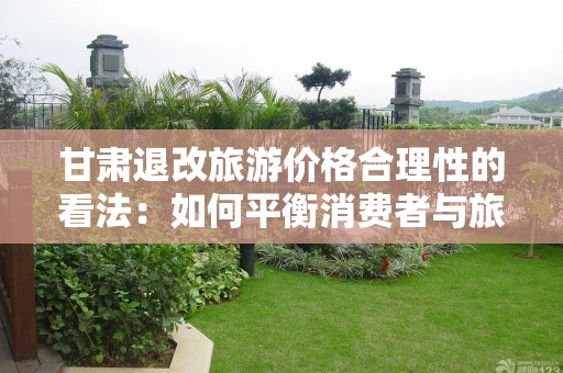 甘肃退改旅游价格合理性的看法：如何平衡消费者与旅游业的利益？