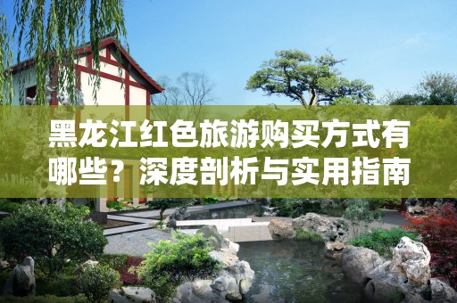 黑龙江红色旅游购买方式有哪些？深度剖析与实用指南