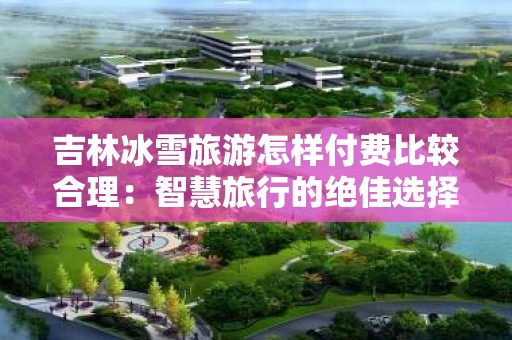 吉林冰雪旅游怎样付费比较合理：智慧旅行的绝佳选择