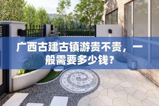 广西古建古镇游贵不贵，一般需要多少钱？