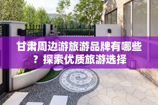 甘肃周边游旅游品牌有哪些？探索优质旅游选择