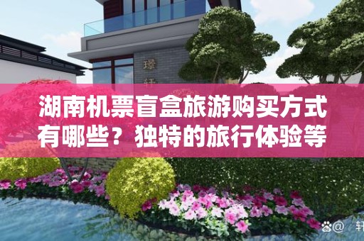 湖南机票盲盒旅游购买方式有哪些？独特的旅行体验等你来探索
