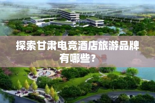 探索甘肃电竞酒店旅游品牌有哪些？