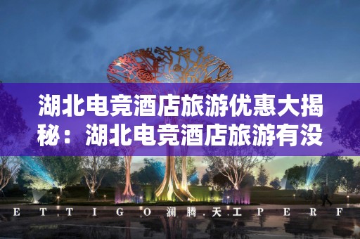 湖北电竞酒店旅游优惠大揭秘：湖北电竞酒店旅游有没有优惠？