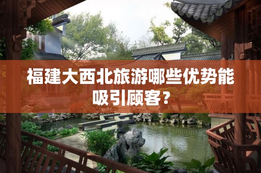 福建大西北旅游哪些优势能吸引顾客？