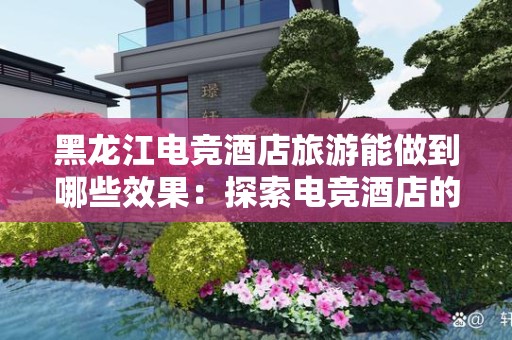 黑龙江电竞酒店旅游能做到哪些效果：探索电竞酒店的新体验