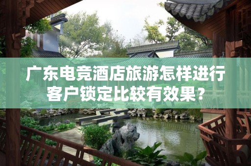 广东电竞酒店旅游怎样进行客户锁定比较有效果？