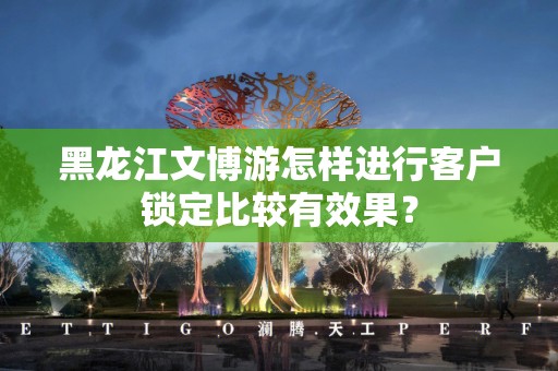 黑龙江文博游怎样进行客户锁定比较有效果？