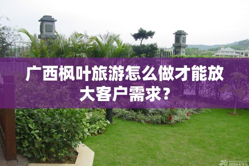 广西枫叶旅游怎么做才能放大客户需求？
