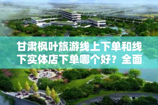 甘肃枫叶旅游线上下单和线下实体店下单哪个好？全面解析