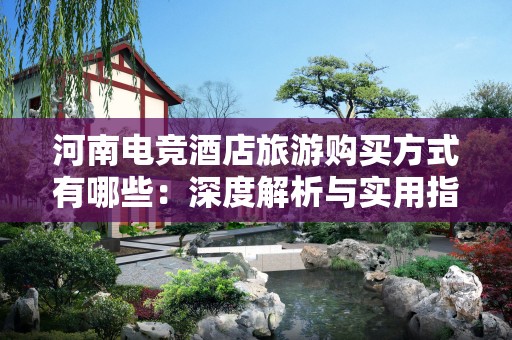 河南电竞酒店旅游购买方式有哪些：深度解析与实用指南