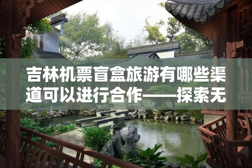 吉林机票盲盒旅游有哪些渠道可以进行合作——探索无限可能