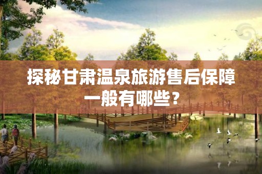 探秘甘肃温泉旅游售后保障一般有哪些？