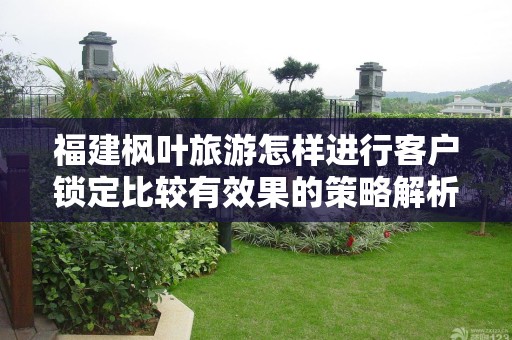 福建枫叶旅游怎样进行客户锁定比较有效果的策略解析