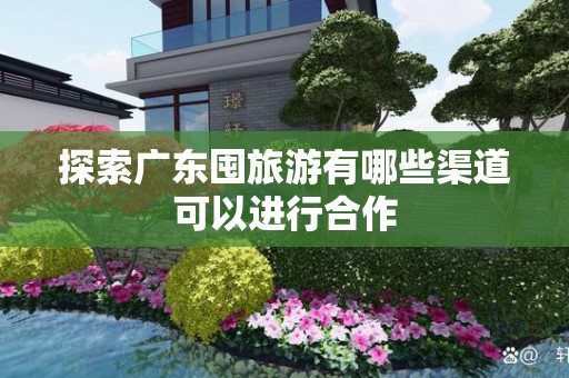 探索广东囤旅游有哪些渠道可以进行合作