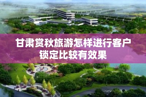 甘肃赏秋旅游怎样进行客户锁定比较有效果