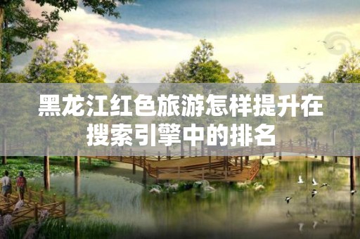 黑龙江红色旅游怎样提升在搜索引擎中的排名