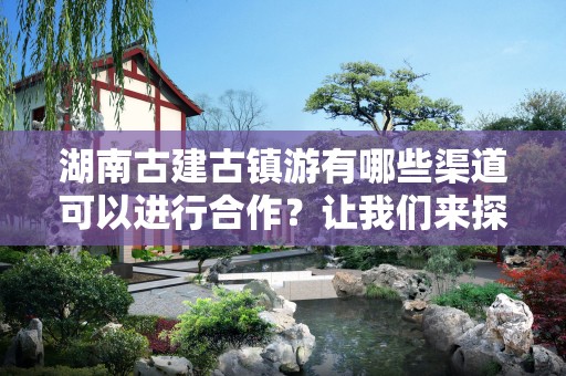 湖南古建古镇游有哪些渠道可以进行合作？让我们来探讨一下