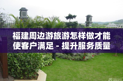 福建周边游旅游怎样做才能使客户满足 - 提升服务质量的关键策略