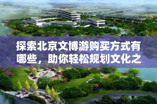探索北京文博游购买方式有哪些，助你轻松规划文化之旅