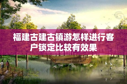 福建古建古镇游怎样进行客户锁定比较有效果