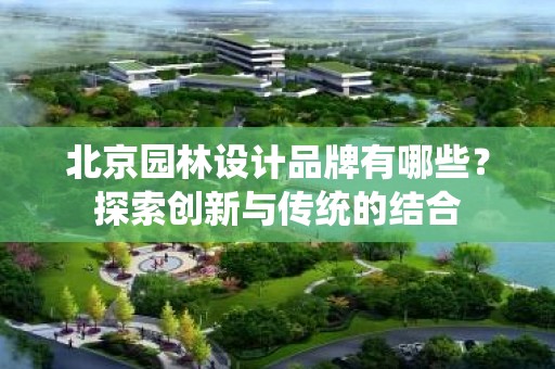 北京园林设计品牌有哪些？探索创新与传统的结合