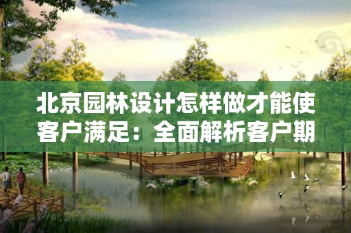 北京园林设计怎样做才能使客户满足：全面解析客户期待与实际设计的结合