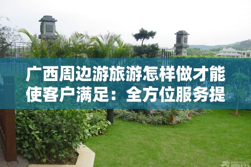 广西周边游旅游怎样做才能使客户满足：全方位服务提升旅行体验