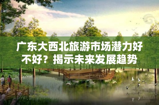 广东大西北旅游市场潜力好不好？揭示未来发展趋势