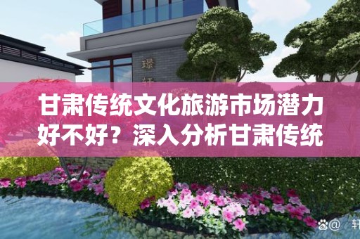 甘肃传统文化旅游市场潜力好不好？深入分析甘肃传统文化与旅游的结合
