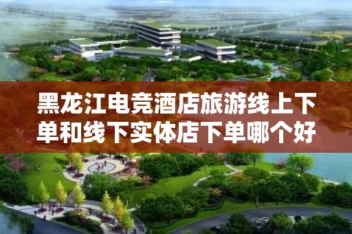 黑龙江电竞酒店旅游线上下单和线下实体店下单哪个好？全面解析与选择指南