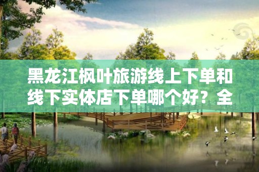 黑龙江枫叶旅游线上下单和线下实体店下单哪个好？全面解读