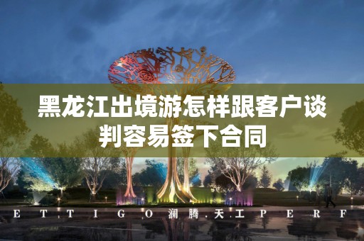 黑龙江出境游怎样跟客户谈判容易签下合同