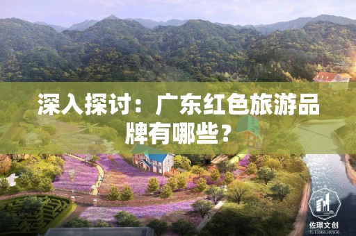 深入探讨：广东红色旅游品牌有哪些？