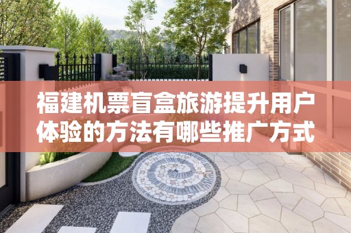 福建机票盲盒旅游提升用户体验的方法有哪些推广方式有哪些