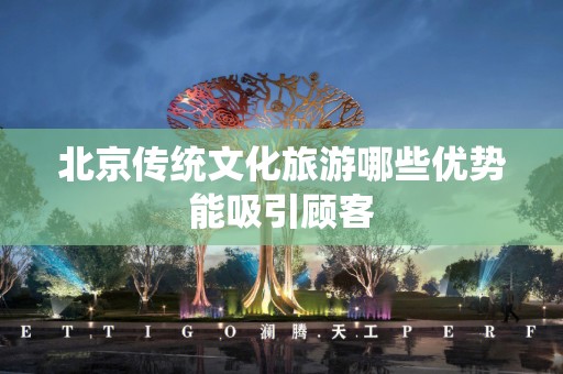 北京传统文化旅游哪些优势能吸引顾客