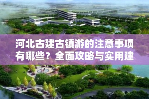 河北古建古镇游的注意事项有哪些？全面攻略与实用建议