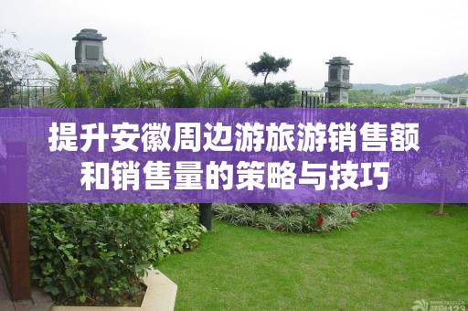 提升安徽周边游旅游销售额和销售量的策略与技巧