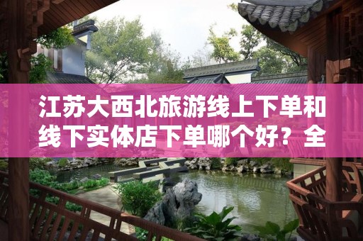 江苏大西北旅游线上下单和线下实体店下单哪个好？全面对比分析