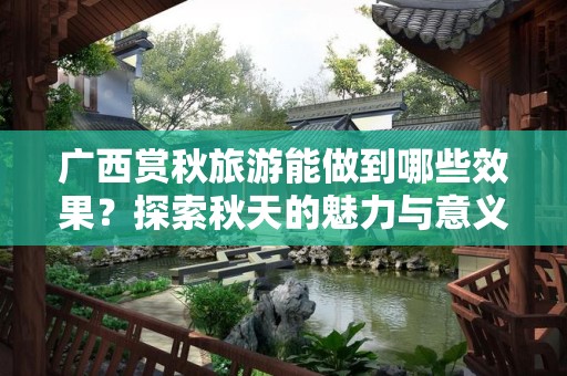 广西赏秋旅游能做到哪些效果？探索秋天的魅力与意义