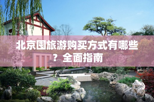 北京囤旅游购买方式有哪些？全面指南