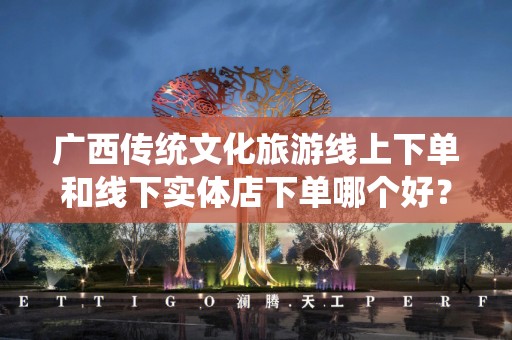 广西传统文化旅游线上下单和线下实体店下单哪个好？