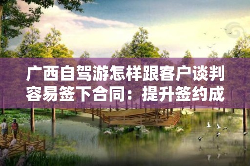 广西自驾游怎样跟客户谈判容易签下合同：提升签约成功率的实用技巧