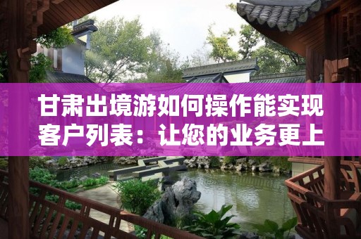 甘肃出境游如何操作能实现客户列表：让您的业务更上一层楼
