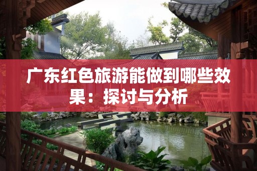 广东红色旅游能做到哪些效果：探讨与分析