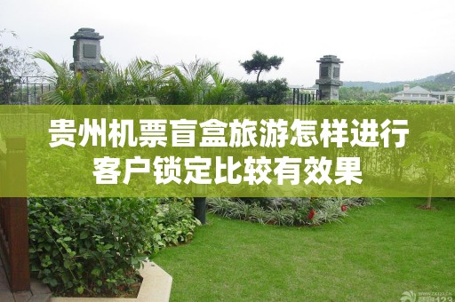 贵州机票盲盒旅游怎样进行客户锁定比较有效果