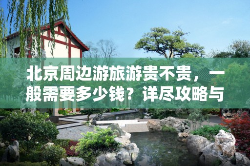 北京周边游旅游贵不贵，一般需要多少钱？详尽攻略与费用分析