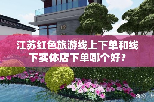 江苏红色旅游线上下单和线下实体店下单哪个好？